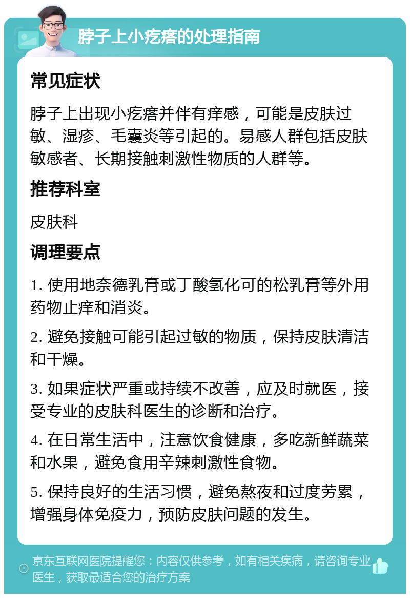 脖子上小疙瘩的处理指南 常见症状 脖子上出现小疙瘩并伴有痒感，可能是皮肤过敏、湿疹、毛囊炎等引起的。易感人群包括皮肤敏感者、长期接触刺激性物质的人群等。 推荐科室 皮肤科 调理要点 1. 使用地奈德乳膏或丁酸氢化可的松乳膏等外用药物止痒和消炎。 2. 避免接触可能引起过敏的物质，保持皮肤清洁和干燥。 3. 如果症状严重或持续不改善，应及时就医，接受专业的皮肤科医生的诊断和治疗。 4. 在日常生活中，注意饮食健康，多吃新鲜蔬菜和水果，避免食用辛辣刺激性食物。 5. 保持良好的生活习惯，避免熬夜和过度劳累，增强身体免疫力，预防皮肤问题的发生。