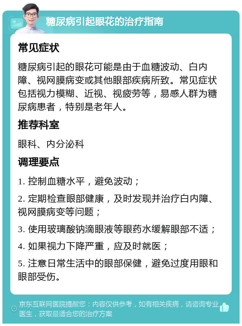 糖尿病引起眼花的治疗指南 常见症状 糖尿病引起的眼花可能是由于血糖波动、白内障、视网膜病变或其他眼部疾病所致。常见症状包括视力模糊、近视、视疲劳等，易感人群为糖尿病患者，特别是老年人。 推荐科室 眼科、内分泌科 调理要点 1. 控制血糖水平，避免波动； 2. 定期检查眼部健康，及时发现并治疗白内障、视网膜病变等问题； 3. 使用玻璃酸钠滴眼液等眼药水缓解眼部不适； 4. 如果视力下降严重，应及时就医； 5. 注意日常生活中的眼部保健，避免过度用眼和眼部受伤。