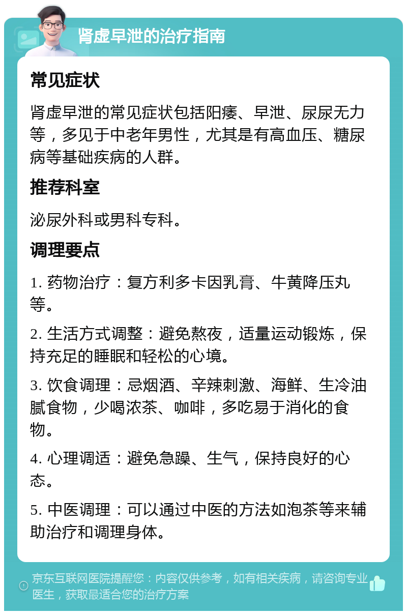 肾虚早泄的治疗指南 常见症状 肾虚早泄的常见症状包括阳痿、早泄、尿尿无力等，多见于中老年男性，尤其是有高血压、糖尿病等基础疾病的人群。 推荐科室 泌尿外科或男科专科。 调理要点 1. 药物治疗：复方利多卡因乳膏、牛黄降压丸等。 2. 生活方式调整：避免熬夜，适量运动锻炼，保持充足的睡眠和轻松的心境。 3. 饮食调理：忌烟酒、辛辣刺激、海鲜、生冷油腻食物，少喝浓茶、咖啡，多吃易于消化的食物。 4. 心理调适：避免急躁、生气，保持良好的心态。 5. 中医调理：可以通过中医的方法如泡茶等来辅助治疗和调理身体。