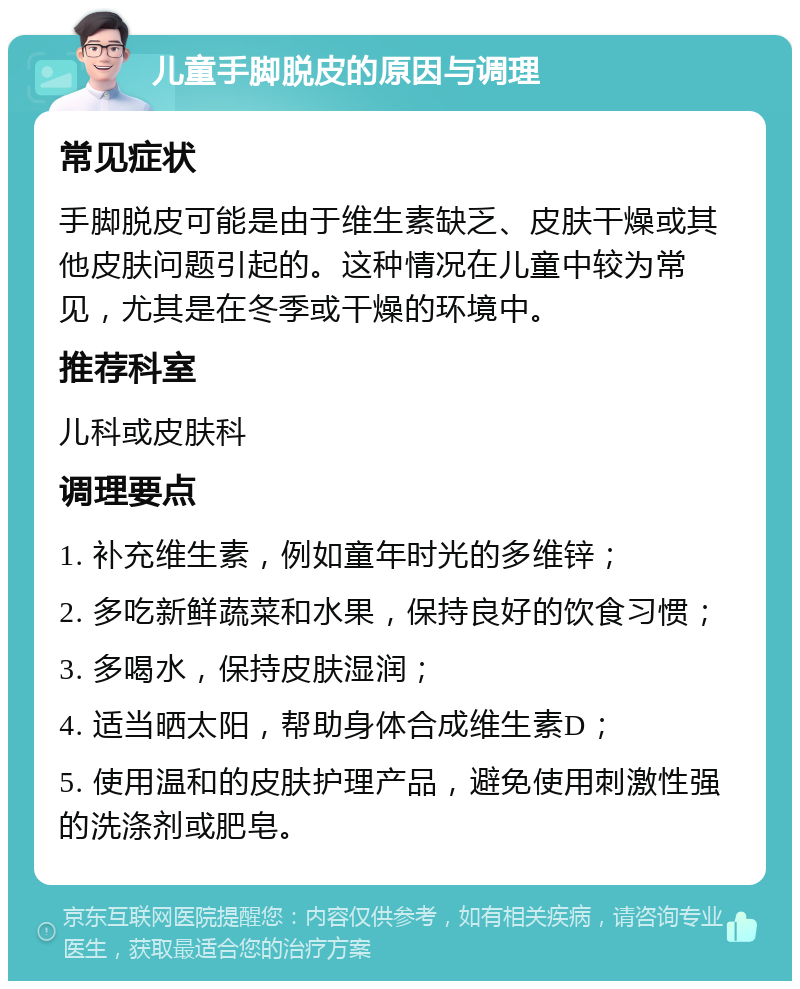 儿童手脚脱皮的原因与调理 常见症状 手脚脱皮可能是由于维生素缺乏、皮肤干燥或其他皮肤问题引起的。这种情况在儿童中较为常见，尤其是在冬季或干燥的环境中。 推荐科室 儿科或皮肤科 调理要点 1. 补充维生素，例如童年时光的多维锌； 2. 多吃新鲜蔬菜和水果，保持良好的饮食习惯； 3. 多喝水，保持皮肤湿润； 4. 适当晒太阳，帮助身体合成维生素D； 5. 使用温和的皮肤护理产品，避免使用刺激性强的洗涤剂或肥皂。