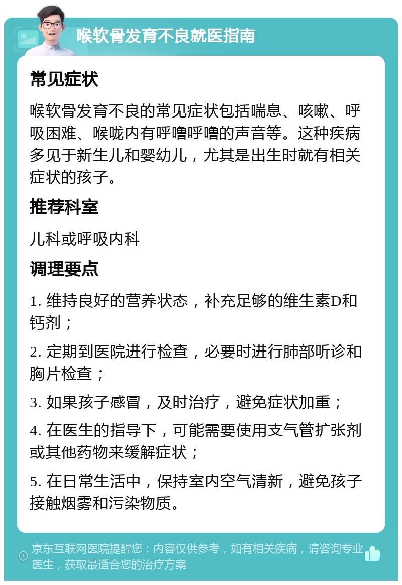 喉软骨发育不良就医指南 常见症状 喉软骨发育不良的常见症状包括喘息、咳嗽、呼吸困难、喉咙内有呼噜呼噜的声音等。这种疾病多见于新生儿和婴幼儿，尤其是出生时就有相关症状的孩子。 推荐科室 儿科或呼吸内科 调理要点 1. 维持良好的营养状态，补充足够的维生素D和钙剂； 2. 定期到医院进行检查，必要时进行肺部听诊和胸片检查； 3. 如果孩子感冒，及时治疗，避免症状加重； 4. 在医生的指导下，可能需要使用支气管扩张剂或其他药物来缓解症状； 5. 在日常生活中，保持室内空气清新，避免孩子接触烟雾和污染物质。