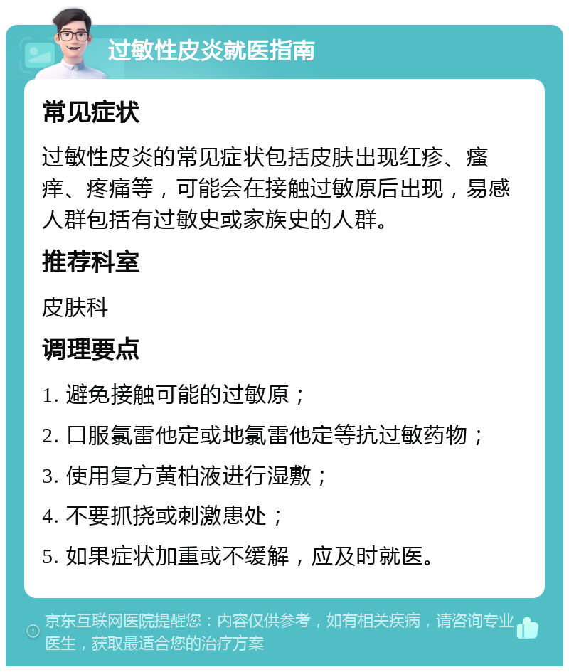 过敏性皮炎就医指南 常见症状 过敏性皮炎的常见症状包括皮肤出现红疹、瘙痒、疼痛等，可能会在接触过敏原后出现，易感人群包括有过敏史或家族史的人群。 推荐科室 皮肤科 调理要点 1. 避免接触可能的过敏原； 2. 口服氯雷他定或地氯雷他定等抗过敏药物； 3. 使用复方黄柏液进行湿敷； 4. 不要抓挠或刺激患处； 5. 如果症状加重或不缓解，应及时就医。