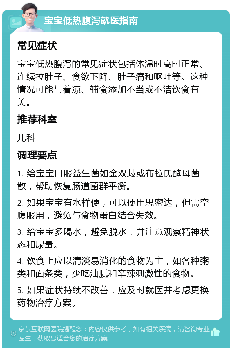 宝宝低热腹泻就医指南 常见症状 宝宝低热腹泻的常见症状包括体温时高时正常、连续拉肚子、食欲下降、肚子痛和呕吐等。这种情况可能与着凉、辅食添加不当或不洁饮食有关。 推荐科室 儿科 调理要点 1. 给宝宝口服益生菌如金双歧或布拉氏酵母菌散，帮助恢复肠道菌群平衡。 2. 如果宝宝有水样便，可以使用思密达，但需空腹服用，避免与食物蛋白结合失效。 3. 给宝宝多喝水，避免脱水，并注意观察精神状态和尿量。 4. 饮食上应以清淡易消化的食物为主，如各种粥类和面条类，少吃油腻和辛辣刺激性的食物。 5. 如果症状持续不改善，应及时就医并考虑更换药物治疗方案。