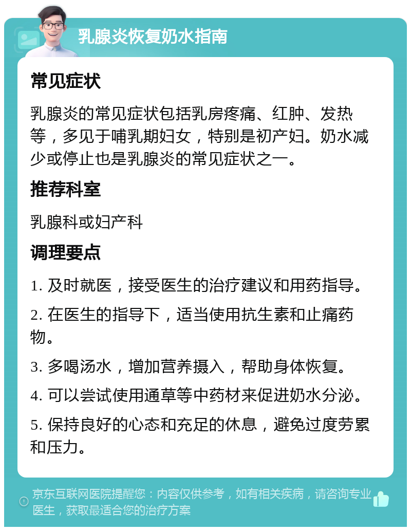 乳腺炎恢复奶水指南 常见症状 乳腺炎的常见症状包括乳房疼痛、红肿、发热等，多见于哺乳期妇女，特别是初产妇。奶水减少或停止也是乳腺炎的常见症状之一。 推荐科室 乳腺科或妇产科 调理要点 1. 及时就医，接受医生的治疗建议和用药指导。 2. 在医生的指导下，适当使用抗生素和止痛药物。 3. 多喝汤水，增加营养摄入，帮助身体恢复。 4. 可以尝试使用通草等中药材来促进奶水分泌。 5. 保持良好的心态和充足的休息，避免过度劳累和压力。