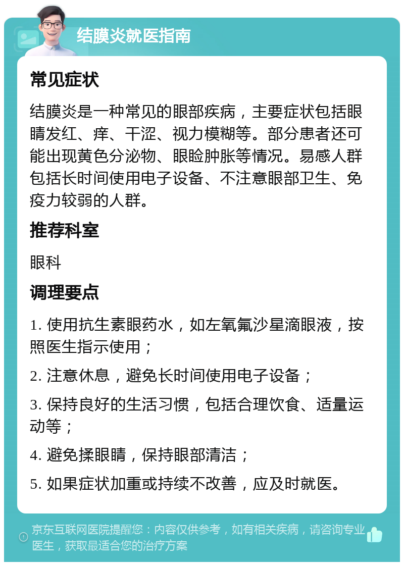 结膜炎就医指南 常见症状 结膜炎是一种常见的眼部疾病，主要症状包括眼睛发红、痒、干涩、视力模糊等。部分患者还可能出现黄色分泌物、眼睑肿胀等情况。易感人群包括长时间使用电子设备、不注意眼部卫生、免疫力较弱的人群。 推荐科室 眼科 调理要点 1. 使用抗生素眼药水，如左氧氟沙星滴眼液，按照医生指示使用； 2. 注意休息，避免长时间使用电子设备； 3. 保持良好的生活习惯，包括合理饮食、适量运动等； 4. 避免揉眼睛，保持眼部清洁； 5. 如果症状加重或持续不改善，应及时就医。