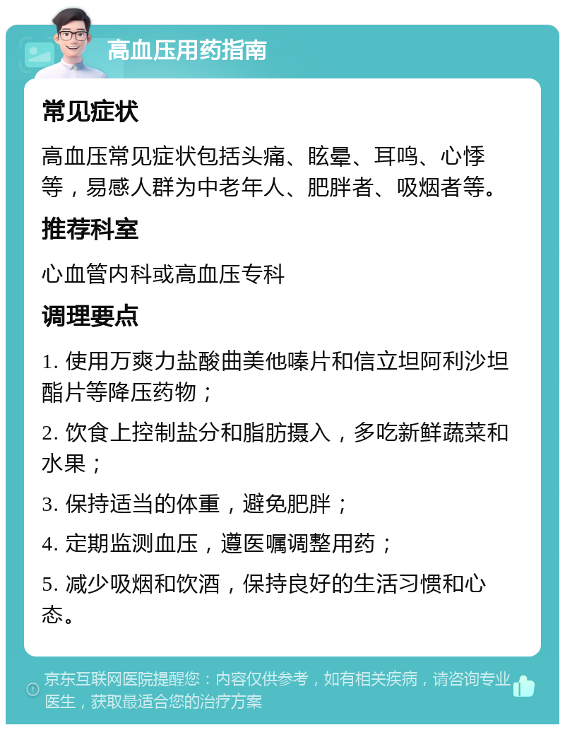 高血压用药指南 常见症状 高血压常见症状包括头痛、眩晕、耳鸣、心悸等，易感人群为中老年人、肥胖者、吸烟者等。 推荐科室 心血管内科或高血压专科 调理要点 1. 使用万爽力盐酸曲美他嗪片和信立坦阿利沙坦酯片等降压药物； 2. 饮食上控制盐分和脂肪摄入，多吃新鲜蔬菜和水果； 3. 保持适当的体重，避免肥胖； 4. 定期监测血压，遵医嘱调整用药； 5. 减少吸烟和饮酒，保持良好的生活习惯和心态。