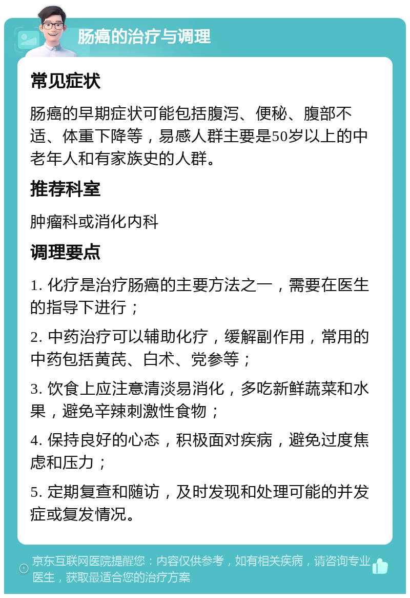 肠癌的治疗与调理 常见症状 肠癌的早期症状可能包括腹泻、便秘、腹部不适、体重下降等，易感人群主要是50岁以上的中老年人和有家族史的人群。 推荐科室 肿瘤科或消化内科 调理要点 1. 化疗是治疗肠癌的主要方法之一，需要在医生的指导下进行； 2. 中药治疗可以辅助化疗，缓解副作用，常用的中药包括黄芪、白术、党参等； 3. 饮食上应注意清淡易消化，多吃新鲜蔬菜和水果，避免辛辣刺激性食物； 4. 保持良好的心态，积极面对疾病，避免过度焦虑和压力； 5. 定期复查和随访，及时发现和处理可能的并发症或复发情况。