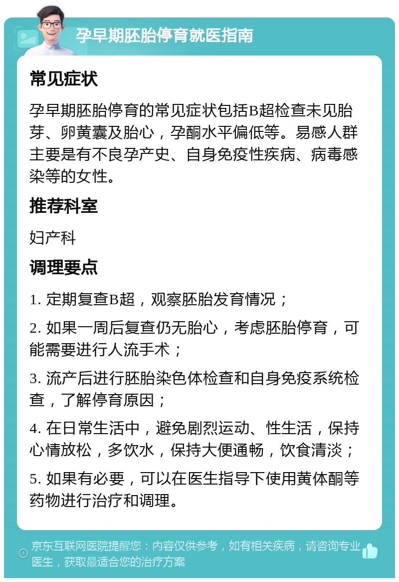 孕早期胚胎停育就医指南 常见症状 孕早期胚胎停育的常见症状包括B超检查未见胎芽、卵黄囊及胎心，孕酮水平偏低等。易感人群主要是有不良孕产史、自身免疫性疾病、病毒感染等的女性。 推荐科室 妇产科 调理要点 1. 定期复查B超，观察胚胎发育情况； 2. 如果一周后复查仍无胎心，考虑胚胎停育，可能需要进行人流手术； 3. 流产后进行胚胎染色体检查和自身免疫系统检查，了解停育原因； 4. 在日常生活中，避免剧烈运动、性生活，保持心情放松，多饮水，保持大便通畅，饮食清淡； 5. 如果有必要，可以在医生指导下使用黄体酮等药物进行治疗和调理。