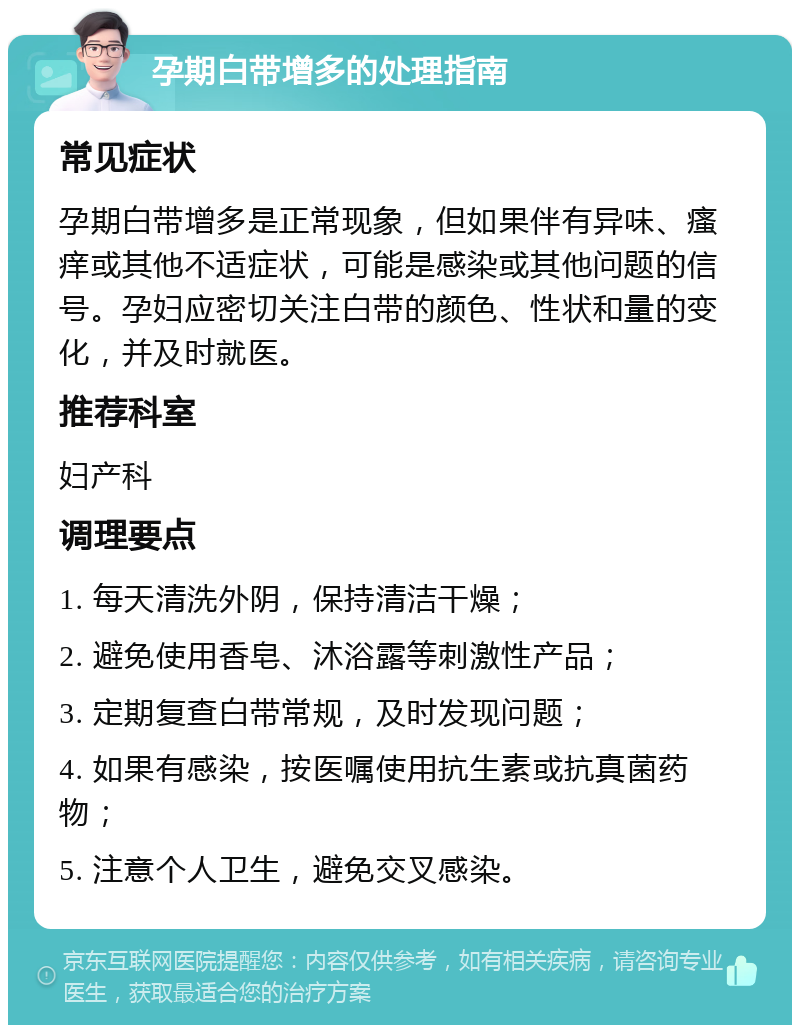 孕期白带增多的处理指南 常见症状 孕期白带增多是正常现象，但如果伴有异味、瘙痒或其他不适症状，可能是感染或其他问题的信号。孕妇应密切关注白带的颜色、性状和量的变化，并及时就医。 推荐科室 妇产科 调理要点 1. 每天清洗外阴，保持清洁干燥； 2. 避免使用香皂、沐浴露等刺激性产品； 3. 定期复查白带常规，及时发现问题； 4. 如果有感染，按医嘱使用抗生素或抗真菌药物； 5. 注意个人卫生，避免交叉感染。