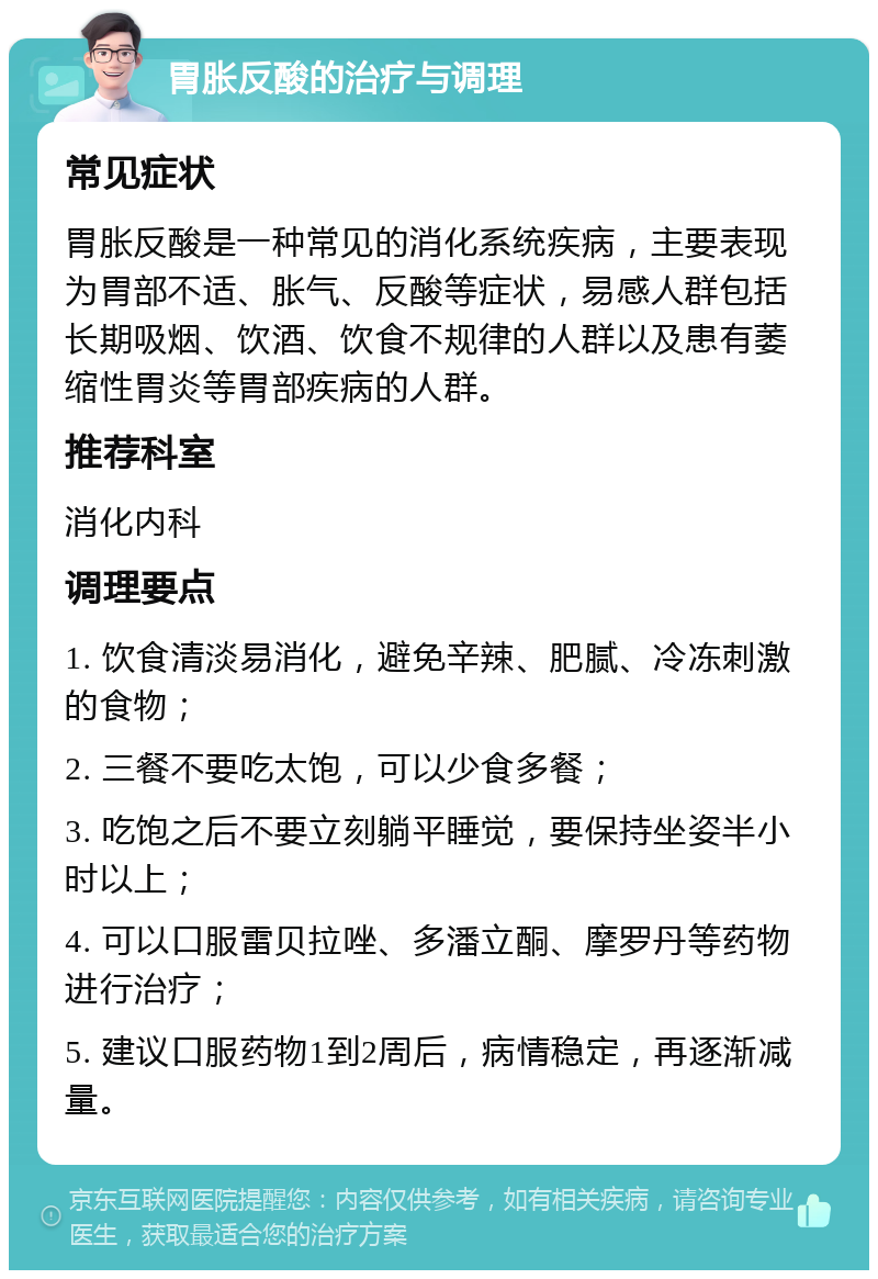 胃胀反酸的治疗与调理 常见症状 胃胀反酸是一种常见的消化系统疾病，主要表现为胃部不适、胀气、反酸等症状，易感人群包括长期吸烟、饮酒、饮食不规律的人群以及患有萎缩性胃炎等胃部疾病的人群。 推荐科室 消化内科 调理要点 1. 饮食清淡易消化，避免辛辣、肥腻、冷冻刺激的食物； 2. 三餐不要吃太饱，可以少食多餐； 3. 吃饱之后不要立刻躺平睡觉，要保持坐姿半小时以上； 4. 可以口服雷贝拉唑、多潘立酮、摩罗丹等药物进行治疗； 5. 建议口服药物1到2周后，病情稳定，再逐渐减量。