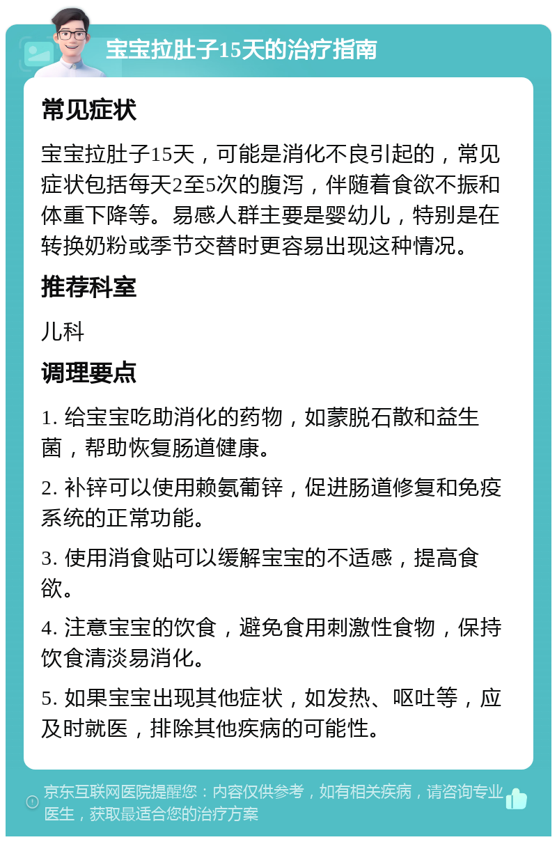 宝宝拉肚子15天的治疗指南 常见症状 宝宝拉肚子15天，可能是消化不良引起的，常见症状包括每天2至5次的腹泻，伴随着食欲不振和体重下降等。易感人群主要是婴幼儿，特别是在转换奶粉或季节交替时更容易出现这种情况。 推荐科室 儿科 调理要点 1. 给宝宝吃助消化的药物，如蒙脱石散和益生菌，帮助恢复肠道健康。 2. 补锌可以使用赖氨葡锌，促进肠道修复和免疫系统的正常功能。 3. 使用消食贴可以缓解宝宝的不适感，提高食欲。 4. 注意宝宝的饮食，避免食用刺激性食物，保持饮食清淡易消化。 5. 如果宝宝出现其他症状，如发热、呕吐等，应及时就医，排除其他疾病的可能性。