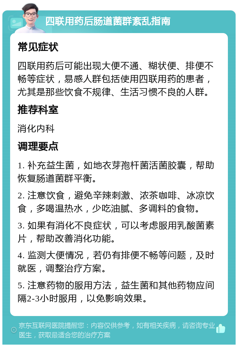 四联用药后肠道菌群紊乱指南 常见症状 四联用药后可能出现大便不通、糊状便、排便不畅等症状，易感人群包括使用四联用药的患者，尤其是那些饮食不规律、生活习惯不良的人群。 推荐科室 消化内科 调理要点 1. 补充益生菌，如地衣芽孢杆菌活菌胶囊，帮助恢复肠道菌群平衡。 2. 注意饮食，避免辛辣刺激、浓茶咖啡、冰凉饮食，多喝温热水，少吃油腻、多调料的食物。 3. 如果有消化不良症状，可以考虑服用乳酸菌素片，帮助改善消化功能。 4. 监测大便情况，若仍有排便不畅等问题，及时就医，调整治疗方案。 5. 注意药物的服用方法，益生菌和其他药物应间隔2-3小时服用，以免影响效果。