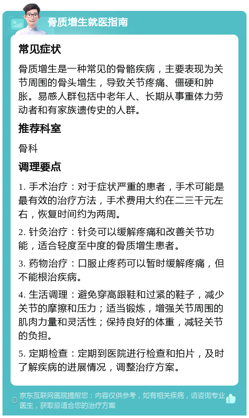 骨质增生就医指南 常见症状 骨质增生是一种常见的骨骼疾病，主要表现为关节周围的骨头增生，导致关节疼痛、僵硬和肿胀。易感人群包括中老年人、长期从事重体力劳动者和有家族遗传史的人群。 推荐科室 骨科 调理要点 1. 手术治疗：对于症状严重的患者，手术可能是最有效的治疗方法，手术费用大约在二三千元左右，恢复时间约为两周。 2. 针灸治疗：针灸可以缓解疼痛和改善关节功能，适合轻度至中度的骨质增生患者。 3. 药物治疗：口服止疼药可以暂时缓解疼痛，但不能根治疾病。 4. 生活调理：避免穿高跟鞋和过紧的鞋子，减少关节的摩擦和压力；适当锻炼，增强关节周围的肌肉力量和灵活性；保持良好的体重，减轻关节的负担。 5. 定期检查：定期到医院进行检查和拍片，及时了解疾病的进展情况，调整治疗方案。