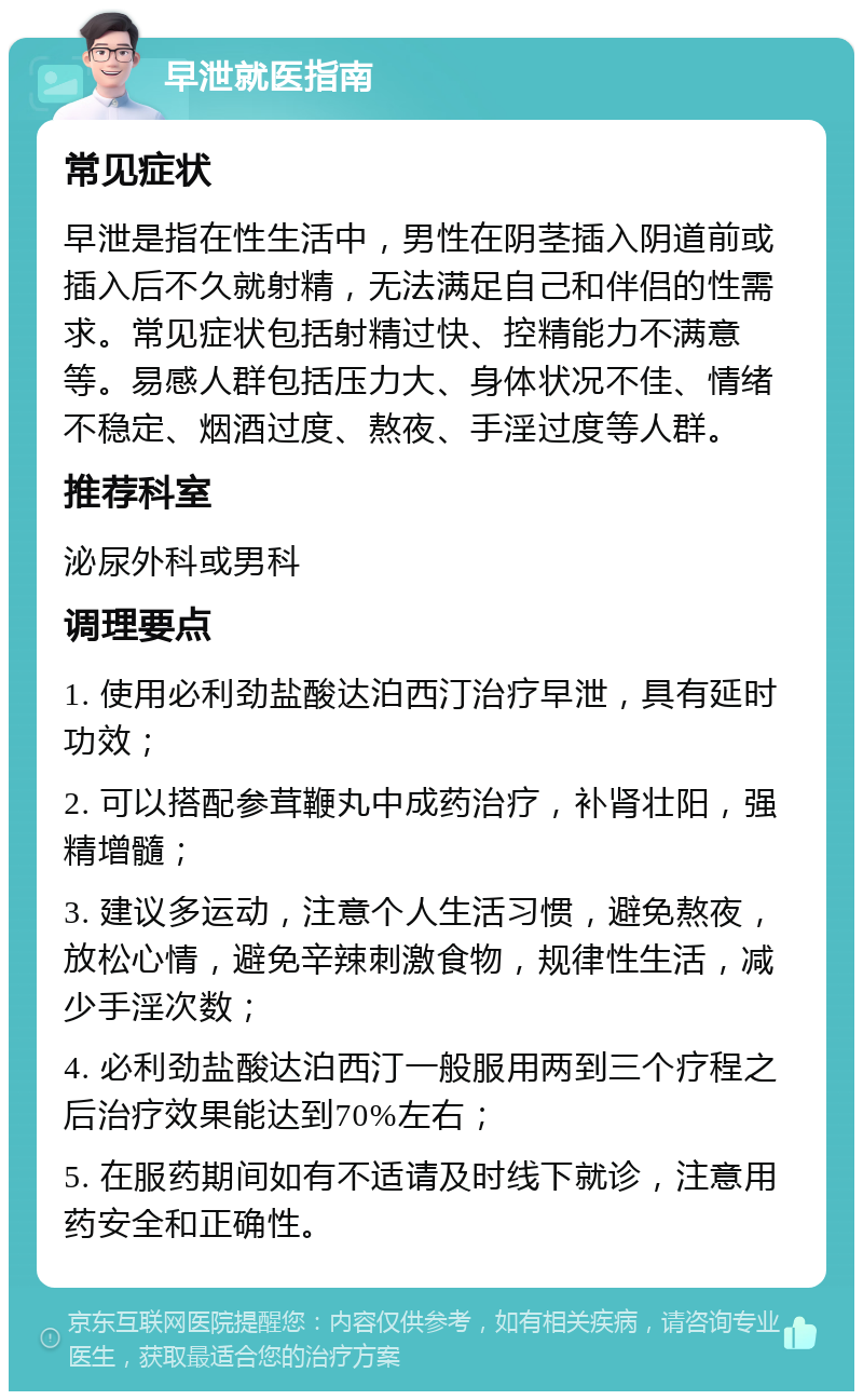 早泄就医指南 常见症状 早泄是指在性生活中，男性在阴茎插入阴道前或插入后不久就射精，无法满足自己和伴侣的性需求。常见症状包括射精过快、控精能力不满意等。易感人群包括压力大、身体状况不佳、情绪不稳定、烟酒过度、熬夜、手淫过度等人群。 推荐科室 泌尿外科或男科 调理要点 1. 使用必利劲盐酸达泊西汀治疗早泄，具有延时功效； 2. 可以搭配参茸鞭丸中成药治疗，补肾壮阳，强精增髓； 3. 建议多运动，注意个人生活习惯，避免熬夜，放松心情，避免辛辣刺激食物，规律性生活，减少手淫次数； 4. 必利劲盐酸达泊西汀一般服用两到三个疗程之后治疗效果能达到70%左右； 5. 在服药期间如有不适请及时线下就诊，注意用药安全和正确性。