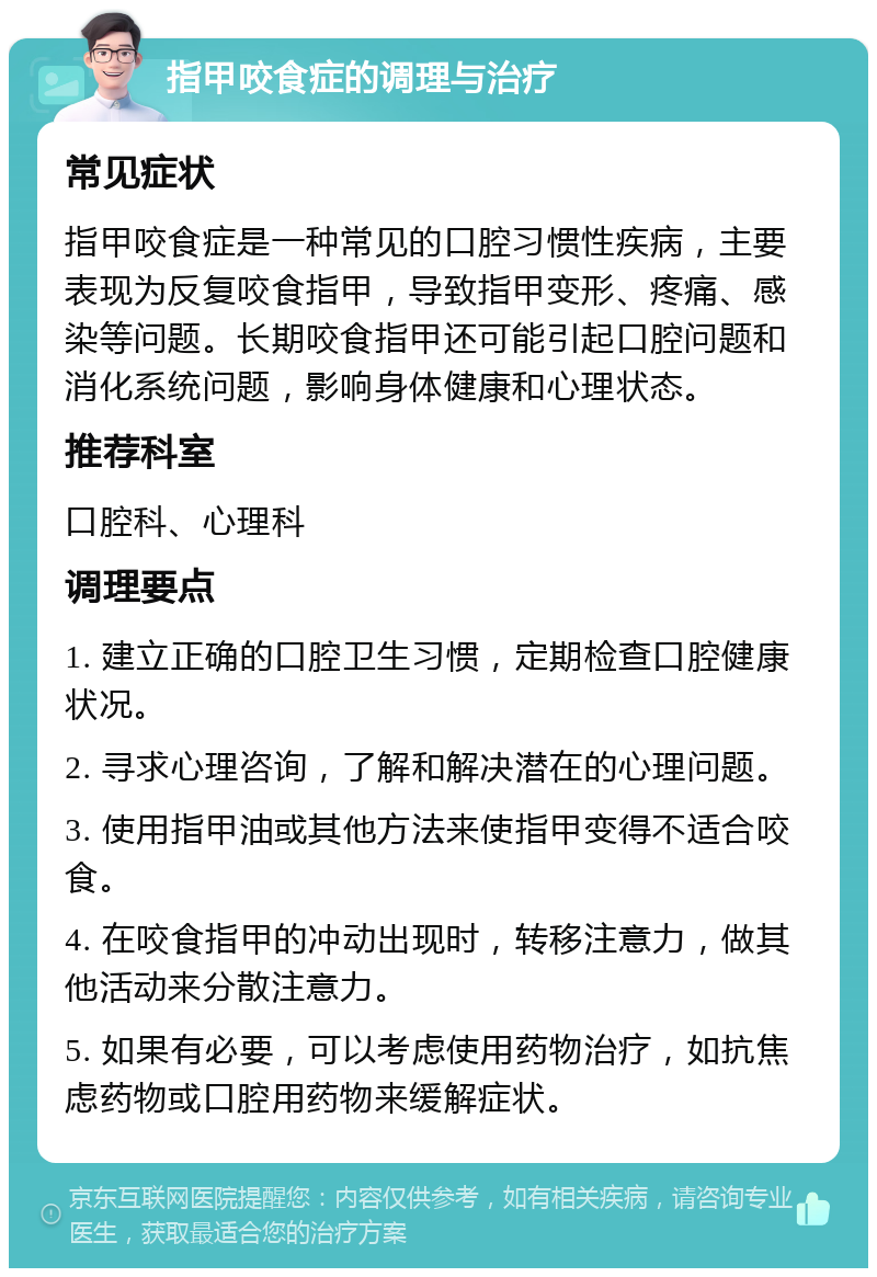 指甲咬食症的调理与治疗 常见症状 指甲咬食症是一种常见的口腔习惯性疾病，主要表现为反复咬食指甲，导致指甲变形、疼痛、感染等问题。长期咬食指甲还可能引起口腔问题和消化系统问题，影响身体健康和心理状态。 推荐科室 口腔科、心理科 调理要点 1. 建立正确的口腔卫生习惯，定期检查口腔健康状况。 2. 寻求心理咨询，了解和解决潜在的心理问题。 3. 使用指甲油或其他方法来使指甲变得不适合咬食。 4. 在咬食指甲的冲动出现时，转移注意力，做其他活动来分散注意力。 5. 如果有必要，可以考虑使用药物治疗，如抗焦虑药物或口腔用药物来缓解症状。