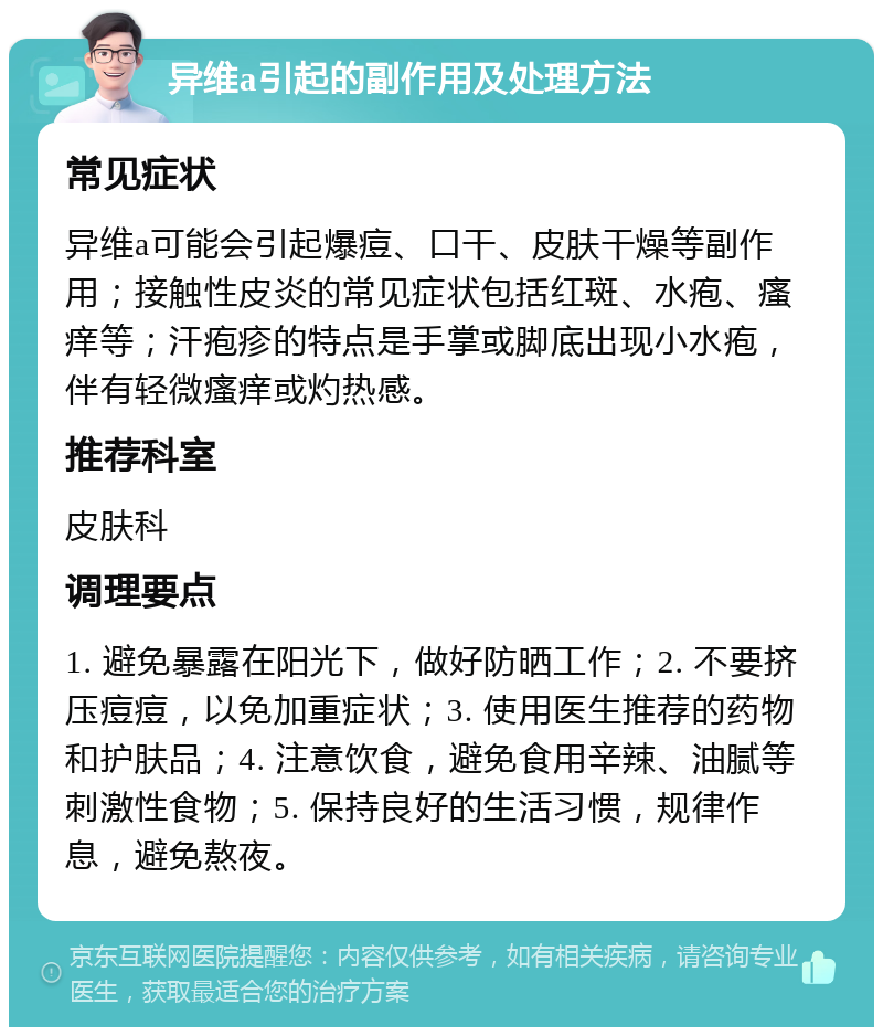 异维a引起的副作用及处理方法 常见症状 异维a可能会引起爆痘、口干、皮肤干燥等副作用；接触性皮炎的常见症状包括红斑、水疱、瘙痒等；汗疱疹的特点是手掌或脚底出现小水疱，伴有轻微瘙痒或灼热感。 推荐科室 皮肤科 调理要点 1. 避免暴露在阳光下，做好防晒工作；2. 不要挤压痘痘，以免加重症状；3. 使用医生推荐的药物和护肤品；4. 注意饮食，避免食用辛辣、油腻等刺激性食物；5. 保持良好的生活习惯，规律作息，避免熬夜。