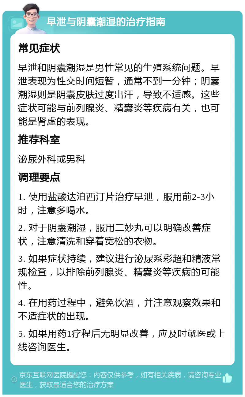 早泄与阴囊潮湿的治疗指南 常见症状 早泄和阴囊潮湿是男性常见的生殖系统问题。早泄表现为性交时间短暂，通常不到一分钟；阴囊潮湿则是阴囊皮肤过度出汗，导致不适感。这些症状可能与前列腺炎、精囊炎等疾病有关，也可能是肾虚的表现。 推荐科室 泌尿外科或男科 调理要点 1. 使用盐酸达泊西汀片治疗早泄，服用前2-3小时，注意多喝水。 2. 对于阴囊潮湿，服用二妙丸可以明确改善症状，注意清洗和穿着宽松的衣物。 3. 如果症状持续，建议进行泌尿系彩超和精液常规检查，以排除前列腺炎、精囊炎等疾病的可能性。 4. 在用药过程中，避免饮酒，并注意观察效果和不适症状的出现。 5. 如果用药1疗程后无明显改善，应及时就医或上线咨询医生。