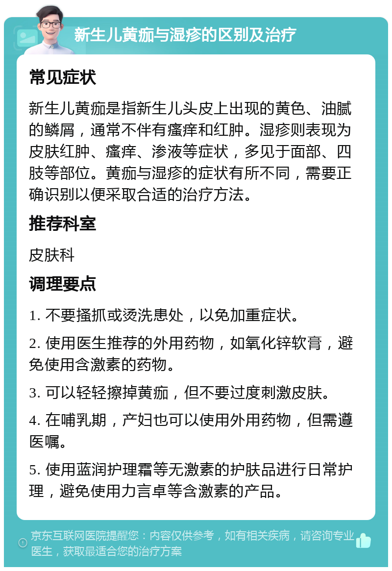 新生儿黄痂与湿疹的区别及治疗 常见症状 新生儿黄痂是指新生儿头皮上出现的黄色、油腻的鳞屑，通常不伴有瘙痒和红肿。湿疹则表现为皮肤红肿、瘙痒、渗液等症状，多见于面部、四肢等部位。黄痂与湿疹的症状有所不同，需要正确识别以便采取合适的治疗方法。 推荐科室 皮肤科 调理要点 1. 不要搔抓或烫洗患处，以免加重症状。 2. 使用医生推荐的外用药物，如氧化锌软膏，避免使用含激素的药物。 3. 可以轻轻擦掉黄痂，但不要过度刺激皮肤。 4. 在哺乳期，产妇也可以使用外用药物，但需遵医嘱。 5. 使用蓝润护理霜等无激素的护肤品进行日常护理，避免使用力言卓等含激素的产品。