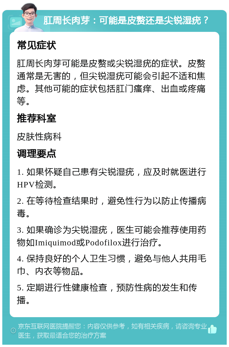 肛周长肉芽：可能是皮赘还是尖锐湿疣？ 常见症状 肛周长肉芽可能是皮赘或尖锐湿疣的症状。皮赘通常是无害的，但尖锐湿疣可能会引起不适和焦虑。其他可能的症状包括肛门瘙痒、出血或疼痛等。 推荐科室 皮肤性病科 调理要点 1. 如果怀疑自己患有尖锐湿疣，应及时就医进行HPV检测。 2. 在等待检查结果时，避免性行为以防止传播病毒。 3. 如果确诊为尖锐湿疣，医生可能会推荐使用药物如Imiquimod或Podofilox进行治疗。 4. 保持良好的个人卫生习惯，避免与他人共用毛巾、内衣等物品。 5. 定期进行性健康检查，预防性病的发生和传播。