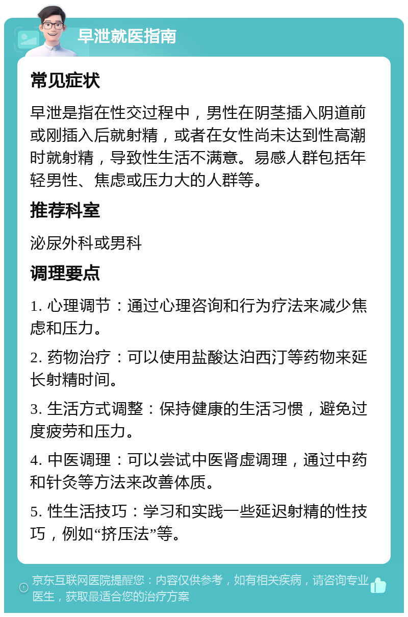 早泄就医指南 常见症状 早泄是指在性交过程中，男性在阴茎插入阴道前或刚插入后就射精，或者在女性尚未达到性高潮时就射精，导致性生活不满意。易感人群包括年轻男性、焦虑或压力大的人群等。 推荐科室 泌尿外科或男科 调理要点 1. 心理调节：通过心理咨询和行为疗法来减少焦虑和压力。 2. 药物治疗：可以使用盐酸达泊西汀等药物来延长射精时间。 3. 生活方式调整：保持健康的生活习惯，避免过度疲劳和压力。 4. 中医调理：可以尝试中医肾虚调理，通过中药和针灸等方法来改善体质。 5. 性生活技巧：学习和实践一些延迟射精的性技巧，例如“挤压法”等。