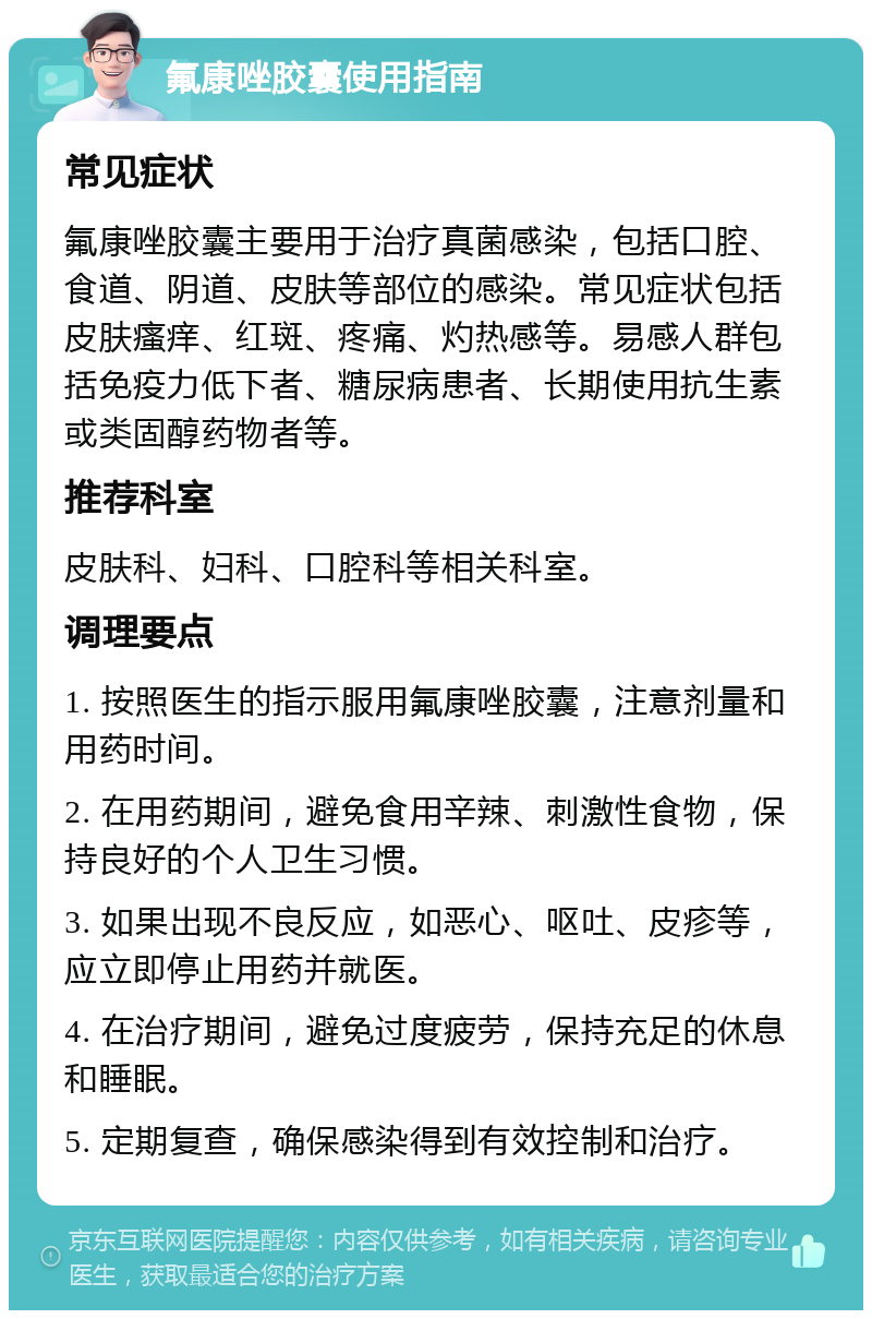 氟康唑胶囊使用指南 常见症状 氟康唑胶囊主要用于治疗真菌感染，包括口腔、食道、阴道、皮肤等部位的感染。常见症状包括皮肤瘙痒、红斑、疼痛、灼热感等。易感人群包括免疫力低下者、糖尿病患者、长期使用抗生素或类固醇药物者等。 推荐科室 皮肤科、妇科、口腔科等相关科室。 调理要点 1. 按照医生的指示服用氟康唑胶囊，注意剂量和用药时间。 2. 在用药期间，避免食用辛辣、刺激性食物，保持良好的个人卫生习惯。 3. 如果出现不良反应，如恶心、呕吐、皮疹等，应立即停止用药并就医。 4. 在治疗期间，避免过度疲劳，保持充足的休息和睡眠。 5. 定期复查，确保感染得到有效控制和治疗。