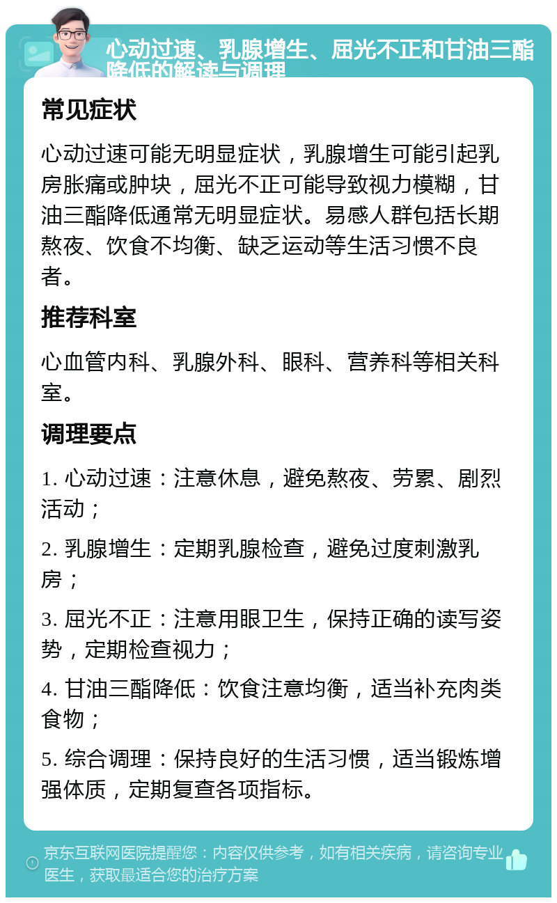 心动过速、乳腺增生、屈光不正和甘油三酯降低的解读与调理 常见症状 心动过速可能无明显症状，乳腺增生可能引起乳房胀痛或肿块，屈光不正可能导致视力模糊，甘油三酯降低通常无明显症状。易感人群包括长期熬夜、饮食不均衡、缺乏运动等生活习惯不良者。 推荐科室 心血管内科、乳腺外科、眼科、营养科等相关科室。 调理要点 1. 心动过速：注意休息，避免熬夜、劳累、剧烈活动； 2. 乳腺增生：定期乳腺检查，避免过度刺激乳房； 3. 屈光不正：注意用眼卫生，保持正确的读写姿势，定期检查视力； 4. 甘油三酯降低：饮食注意均衡，适当补充肉类食物； 5. 综合调理：保持良好的生活习惯，适当锻炼增强体质，定期复查各项指标。