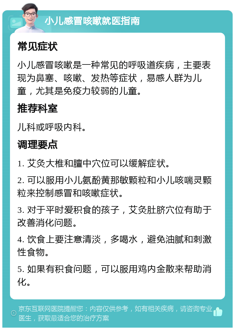 小儿感冒咳嗽就医指南 常见症状 小儿感冒咳嗽是一种常见的呼吸道疾病，主要表现为鼻塞、咳嗽、发热等症状，易感人群为儿童，尤其是免疫力较弱的儿童。 推荐科室 儿科或呼吸内科。 调理要点 1. 艾灸大椎和膻中穴位可以缓解症状。 2. 可以服用小儿氨酚黄那敏颗粒和小儿咳喘灵颗粒来控制感冒和咳嗽症状。 3. 对于平时爱积食的孩子，艾灸肚脐穴位有助于改善消化问题。 4. 饮食上要注意清淡，多喝水，避免油腻和刺激性食物。 5. 如果有积食问题，可以服用鸡内金散来帮助消化。