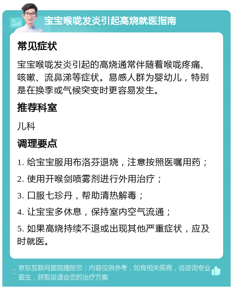 宝宝喉咙发炎引起高烧就医指南 常见症状 宝宝喉咙发炎引起的高烧通常伴随着喉咙疼痛、咳嗽、流鼻涕等症状。易感人群为婴幼儿，特别是在换季或气候突变时更容易发生。 推荐科室 儿科 调理要点 1. 给宝宝服用布洛芬退烧，注意按照医嘱用药； 2. 使用开喉剑喷雾剂进行外用治疗； 3. 口服七珍丹，帮助清热解毒； 4. 让宝宝多休息，保持室内空气流通； 5. 如果高烧持续不退或出现其他严重症状，应及时就医。