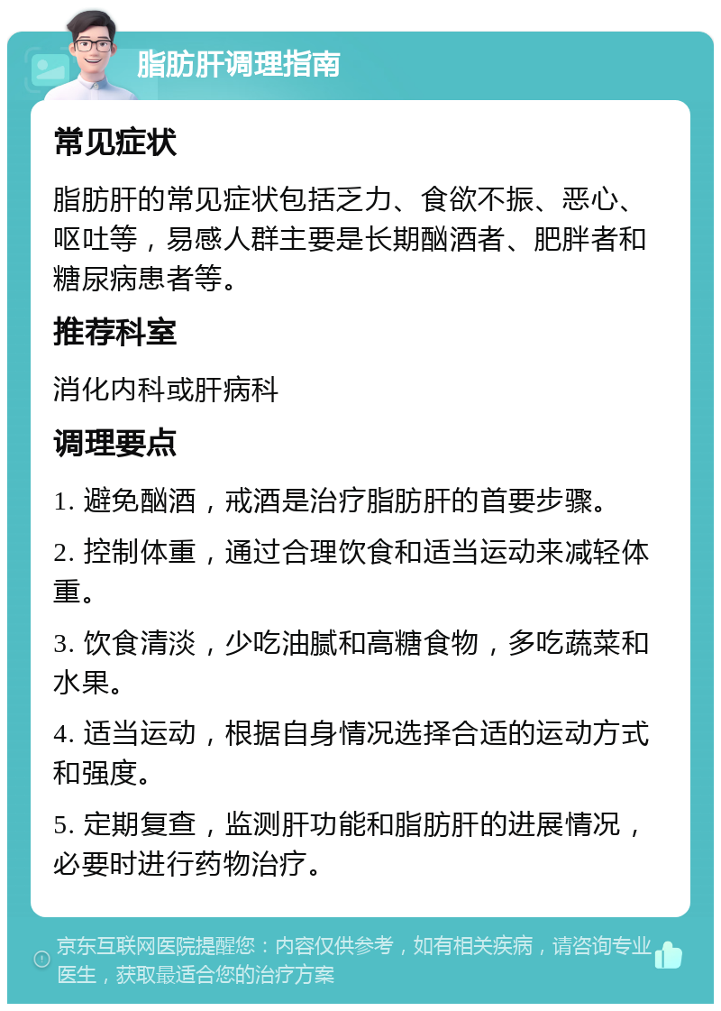 脂肪肝调理指南 常见症状 脂肪肝的常见症状包括乏力、食欲不振、恶心、呕吐等，易感人群主要是长期酗酒者、肥胖者和糖尿病患者等。 推荐科室 消化内科或肝病科 调理要点 1. 避免酗酒，戒酒是治疗脂肪肝的首要步骤。 2. 控制体重，通过合理饮食和适当运动来减轻体重。 3. 饮食清淡，少吃油腻和高糖食物，多吃蔬菜和水果。 4. 适当运动，根据自身情况选择合适的运动方式和强度。 5. 定期复查，监测肝功能和脂肪肝的进展情况，必要时进行药物治疗。