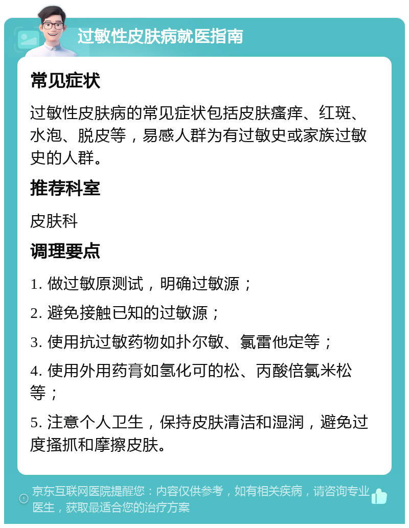 过敏性皮肤病就医指南 常见症状 过敏性皮肤病的常见症状包括皮肤瘙痒、红斑、水泡、脱皮等，易感人群为有过敏史或家族过敏史的人群。 推荐科室 皮肤科 调理要点 1. 做过敏原测试，明确过敏源； 2. 避免接触已知的过敏源； 3. 使用抗过敏药物如扑尔敏、氯雷他定等； 4. 使用外用药膏如氢化可的松、丙酸倍氯米松等； 5. 注意个人卫生，保持皮肤清洁和湿润，避免过度搔抓和摩擦皮肤。