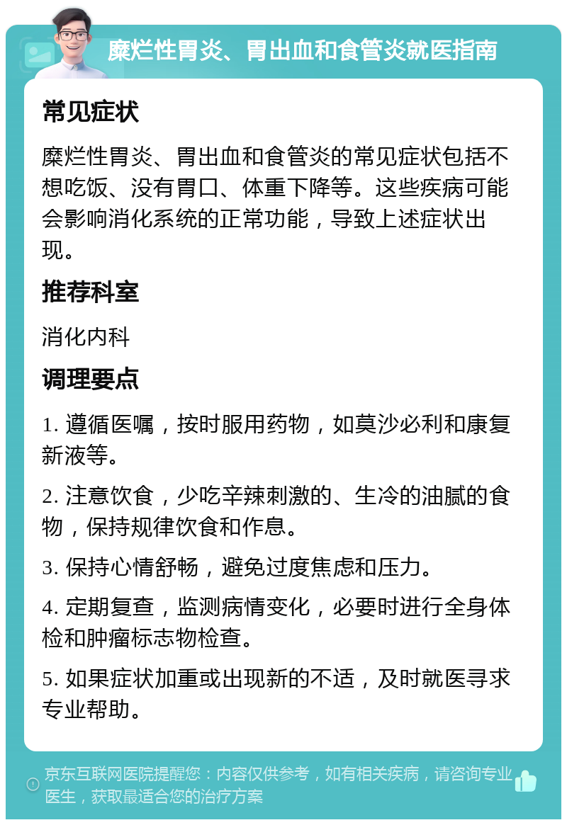 糜烂性胃炎、胃出血和食管炎就医指南 常见症状 糜烂性胃炎、胃出血和食管炎的常见症状包括不想吃饭、没有胃口、体重下降等。这些疾病可能会影响消化系统的正常功能，导致上述症状出现。 推荐科室 消化内科 调理要点 1. 遵循医嘱，按时服用药物，如莫沙必利和康复新液等。 2. 注意饮食，少吃辛辣刺激的、生冷的油腻的食物，保持规律饮食和作息。 3. 保持心情舒畅，避免过度焦虑和压力。 4. 定期复查，监测病情变化，必要时进行全身体检和肿瘤标志物检查。 5. 如果症状加重或出现新的不适，及时就医寻求专业帮助。