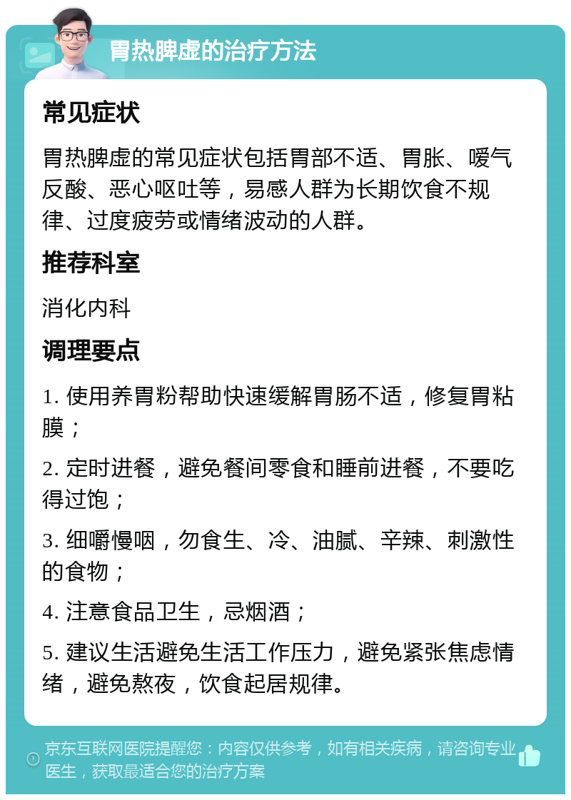 胃热脾虚的治疗方法 常见症状 胃热脾虚的常见症状包括胃部不适、胃胀、嗳气反酸、恶心呕吐等，易感人群为长期饮食不规律、过度疲劳或情绪波动的人群。 推荐科室 消化内科 调理要点 1. 使用养胃粉帮助快速缓解胃肠不适，修复胃粘膜； 2. 定时进餐，避免餐间零食和睡前进餐，不要吃得过饱； 3. 细嚼慢咽，勿食生、冷、油腻、辛辣、刺激性的食物； 4. 注意食品卫生，忌烟酒； 5. 建议生活避免生活工作压力，避免紧张焦虑情绪，避免熬夜，饮食起居规律。