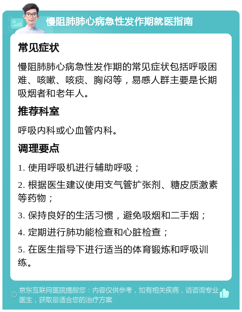 慢阻肺肺心病急性发作期就医指南 常见症状 慢阻肺肺心病急性发作期的常见症状包括呼吸困难、咳嗽、咳痰、胸闷等，易感人群主要是长期吸烟者和老年人。 推荐科室 呼吸内科或心血管内科。 调理要点 1. 使用呼吸机进行辅助呼吸； 2. 根据医生建议使用支气管扩张剂、糖皮质激素等药物； 3. 保持良好的生活习惯，避免吸烟和二手烟； 4. 定期进行肺功能检查和心脏检查； 5. 在医生指导下进行适当的体育锻炼和呼吸训练。