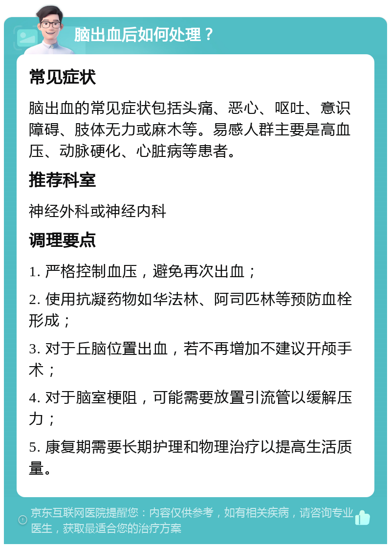 脑出血后如何处理？ 常见症状 脑出血的常见症状包括头痛、恶心、呕吐、意识障碍、肢体无力或麻木等。易感人群主要是高血压、动脉硬化、心脏病等患者。 推荐科室 神经外科或神经内科 调理要点 1. 严格控制血压，避免再次出血； 2. 使用抗凝药物如华法林、阿司匹林等预防血栓形成； 3. 对于丘脑位置出血，若不再增加不建议开颅手术； 4. 对于脑室梗阻，可能需要放置引流管以缓解压力； 5. 康复期需要长期护理和物理治疗以提高生活质量。