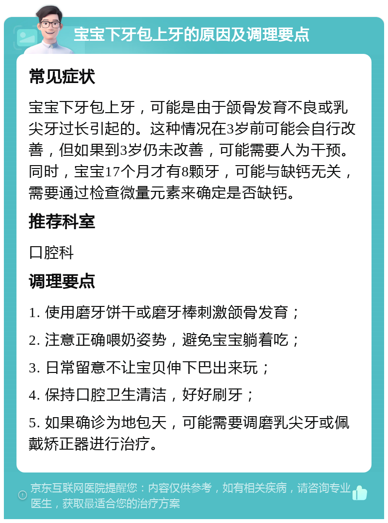 宝宝下牙包上牙的原因及调理要点 常见症状 宝宝下牙包上牙，可能是由于颌骨发育不良或乳尖牙过长引起的。这种情况在3岁前可能会自行改善，但如果到3岁仍未改善，可能需要人为干预。同时，宝宝17个月才有8颗牙，可能与缺钙无关，需要通过检查微量元素来确定是否缺钙。 推荐科室 口腔科 调理要点 1. 使用磨牙饼干或磨牙棒刺激颌骨发育； 2. 注意正确喂奶姿势，避免宝宝躺着吃； 3. 日常留意不让宝贝伸下巴出来玩； 4. 保持口腔卫生清洁，好好刷牙； 5. 如果确诊为地包天，可能需要调磨乳尖牙或佩戴矫正器进行治疗。