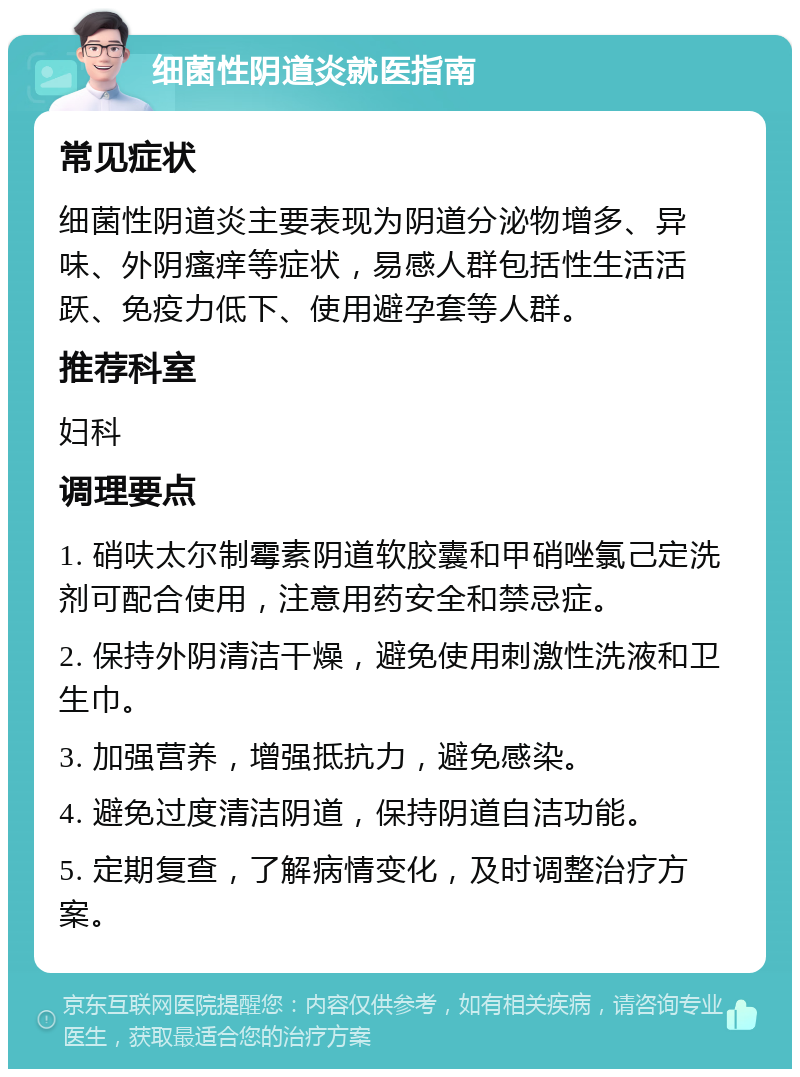 细菌性阴道炎就医指南 常见症状 细菌性阴道炎主要表现为阴道分泌物增多、异味、外阴瘙痒等症状，易感人群包括性生活活跃、免疫力低下、使用避孕套等人群。 推荐科室 妇科 调理要点 1. 硝呋太尔制霉素阴道软胶囊和甲硝唑氯己定洗剂可配合使用，注意用药安全和禁忌症。 2. 保持外阴清洁干燥，避免使用刺激性洗液和卫生巾。 3. 加强营养，增强抵抗力，避免感染。 4. 避免过度清洁阴道，保持阴道自洁功能。 5. 定期复查，了解病情变化，及时调整治疗方案。