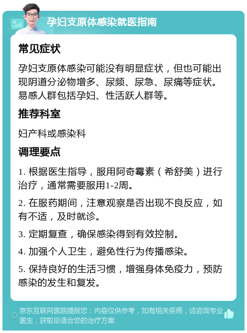 孕妇支原体感染就医指南 常见症状 孕妇支原体感染可能没有明显症状，但也可能出现阴道分泌物增多、尿频、尿急、尿痛等症状。易感人群包括孕妇、性活跃人群等。 推荐科室 妇产科或感染科 调理要点 1. 根据医生指导，服用阿奇霉素（希舒美）进行治疗，通常需要服用1-2周。 2. 在服药期间，注意观察是否出现不良反应，如有不适，及时就诊。 3. 定期复查，确保感染得到有效控制。 4. 加强个人卫生，避免性行为传播感染。 5. 保持良好的生活习惯，增强身体免疫力，预防感染的发生和复发。