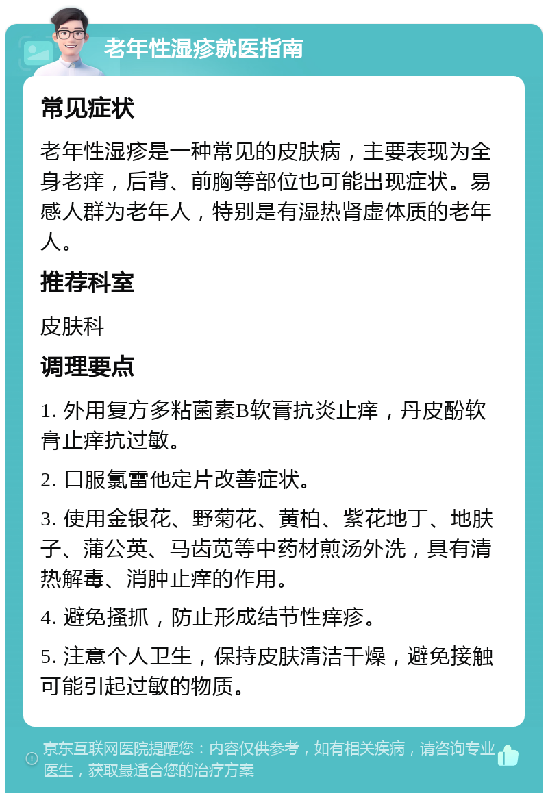 老年性湿疹就医指南 常见症状 老年性湿疹是一种常见的皮肤病，主要表现为全身老痒，后背、前胸等部位也可能出现症状。易感人群为老年人，特别是有湿热肾虚体质的老年人。 推荐科室 皮肤科 调理要点 1. 外用复方多粘菌素B软膏抗炎止痒，丹皮酚软膏止痒抗过敏。 2. 口服氯雷他定片改善症状。 3. 使用金银花、野菊花、黄柏、紫花地丁、地肤子、蒲公英、马齿苋等中药材煎汤外洗，具有清热解毒、消肿止痒的作用。 4. 避免搔抓，防止形成结节性痒疹。 5. 注意个人卫生，保持皮肤清洁干燥，避免接触可能引起过敏的物质。