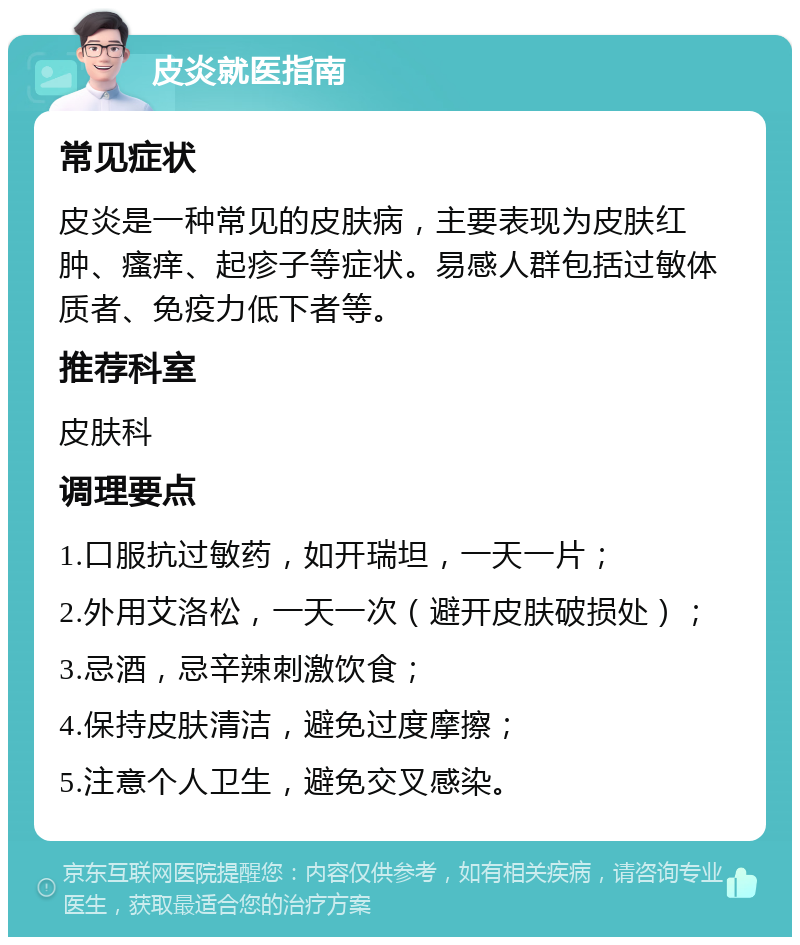 皮炎就医指南 常见症状 皮炎是一种常见的皮肤病，主要表现为皮肤红肿、瘙痒、起疹子等症状。易感人群包括过敏体质者、免疫力低下者等。 推荐科室 皮肤科 调理要点 1.口服抗过敏药，如开瑞坦，一天一片； 2.外用艾洛松，一天一次（避开皮肤破损处）； 3.忌酒，忌辛辣刺激饮食； 4.保持皮肤清洁，避免过度摩擦； 5.注意个人卫生，避免交叉感染。