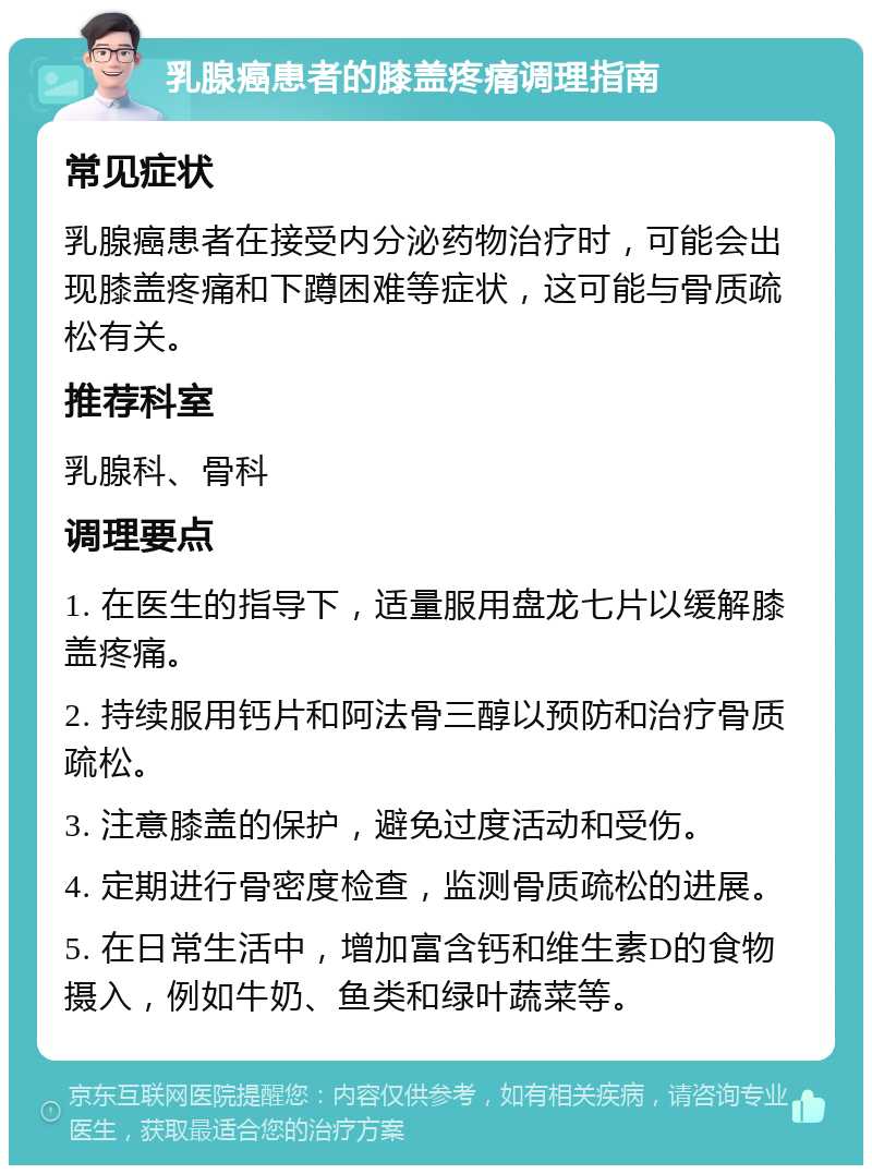 乳腺癌患者的膝盖疼痛调理指南 常见症状 乳腺癌患者在接受内分泌药物治疗时，可能会出现膝盖疼痛和下蹲困难等症状，这可能与骨质疏松有关。 推荐科室 乳腺科、骨科 调理要点 1. 在医生的指导下，适量服用盘龙七片以缓解膝盖疼痛。 2. 持续服用钙片和阿法骨三醇以预防和治疗骨质疏松。 3. 注意膝盖的保护，避免过度活动和受伤。 4. 定期进行骨密度检查，监测骨质疏松的进展。 5. 在日常生活中，增加富含钙和维生素D的食物摄入，例如牛奶、鱼类和绿叶蔬菜等。