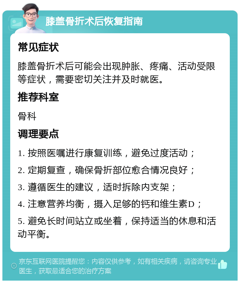 膝盖骨折术后恢复指南 常见症状 膝盖骨折术后可能会出现肿胀、疼痛、活动受限等症状，需要密切关注并及时就医。 推荐科室 骨科 调理要点 1. 按照医嘱进行康复训练，避免过度活动； 2. 定期复查，确保骨折部位愈合情况良好； 3. 遵循医生的建议，适时拆除内支架； 4. 注意营养均衡，摄入足够的钙和维生素D； 5. 避免长时间站立或坐着，保持适当的休息和活动平衡。