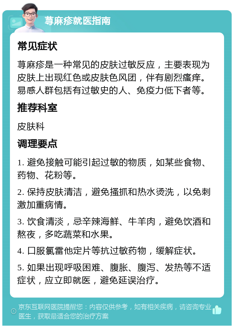 荨麻疹就医指南 常见症状 荨麻疹是一种常见的皮肤过敏反应，主要表现为皮肤上出现红色或皮肤色风团，伴有剧烈瘙痒。易感人群包括有过敏史的人、免疫力低下者等。 推荐科室 皮肤科 调理要点 1. 避免接触可能引起过敏的物质，如某些食物、药物、花粉等。 2. 保持皮肤清洁，避免搔抓和热水烫洗，以免刺激加重病情。 3. 饮食清淡，忌辛辣海鲜、牛羊肉，避免饮酒和熬夜，多吃蔬菜和水果。 4. 口服氯雷他定片等抗过敏药物，缓解症状。 5. 如果出现呼吸困难、腹胀、腹泻、发热等不适症状，应立即就医，避免延误治疗。