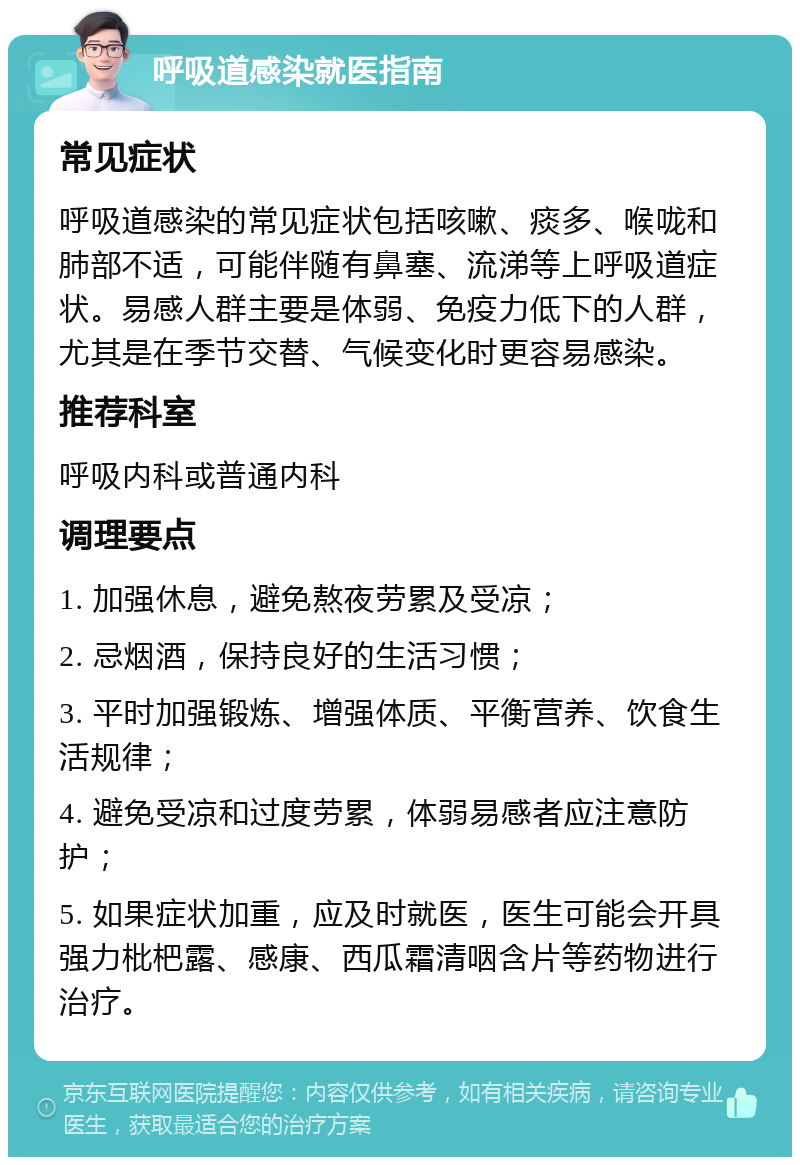 呼吸道感染就医指南 常见症状 呼吸道感染的常见症状包括咳嗽、痰多、喉咙和肺部不适，可能伴随有鼻塞、流涕等上呼吸道症状。易感人群主要是体弱、免疫力低下的人群，尤其是在季节交替、气候变化时更容易感染。 推荐科室 呼吸内科或普通内科 调理要点 1. 加强休息，避免熬夜劳累及受凉； 2. 忌烟酒，保持良好的生活习惯； 3. 平时加强锻炼、增强体质、平衡营养、饮食生活规律； 4. 避免受凉和过度劳累，体弱易感者应注意防护； 5. 如果症状加重，应及时就医，医生可能会开具强力枇杷露、感康、西瓜霜清咽含片等药物进行治疗。