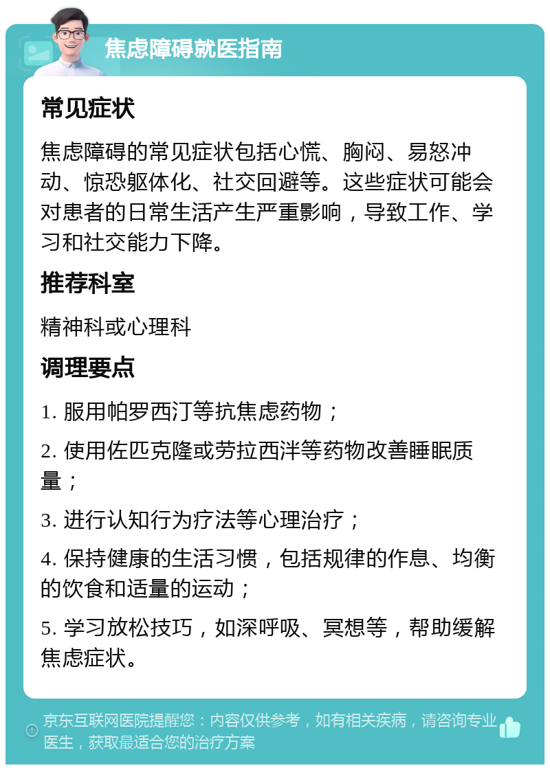 焦虑障碍就医指南 常见症状 焦虑障碍的常见症状包括心慌、胸闷、易怒冲动、惊恐躯体化、社交回避等。这些症状可能会对患者的日常生活产生严重影响，导致工作、学习和社交能力下降。 推荐科室 精神科或心理科 调理要点 1. 服用帕罗西汀等抗焦虑药物； 2. 使用佐匹克隆或劳拉西泮等药物改善睡眠质量； 3. 进行认知行为疗法等心理治疗； 4. 保持健康的生活习惯，包括规律的作息、均衡的饮食和适量的运动； 5. 学习放松技巧，如深呼吸、冥想等，帮助缓解焦虑症状。