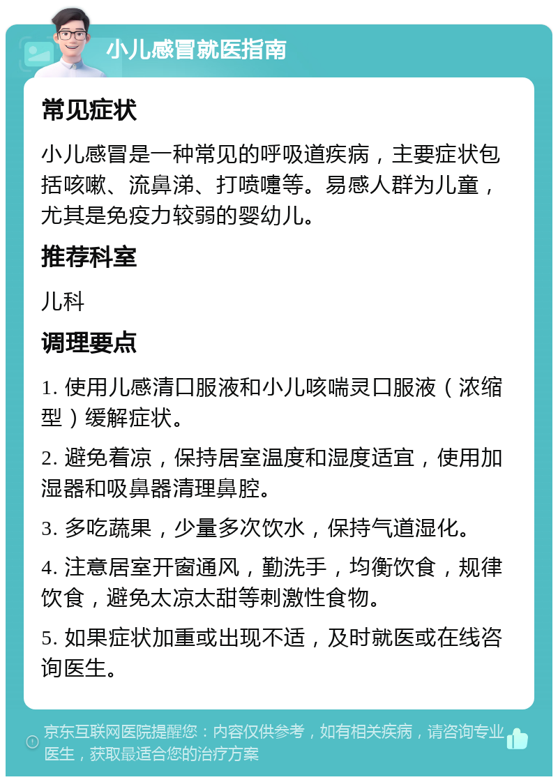 小儿感冒就医指南 常见症状 小儿感冒是一种常见的呼吸道疾病，主要症状包括咳嗽、流鼻涕、打喷嚏等。易感人群为儿童，尤其是免疫力较弱的婴幼儿。 推荐科室 儿科 调理要点 1. 使用儿感清口服液和小儿咳喘灵口服液（浓缩型）缓解症状。 2. 避免着凉，保持居室温度和湿度适宜，使用加湿器和吸鼻器清理鼻腔。 3. 多吃蔬果，少量多次饮水，保持气道湿化。 4. 注意居室开窗通风，勤洗手，均衡饮食，规律饮食，避免太凉太甜等刺激性食物。 5. 如果症状加重或出现不适，及时就医或在线咨询医生。