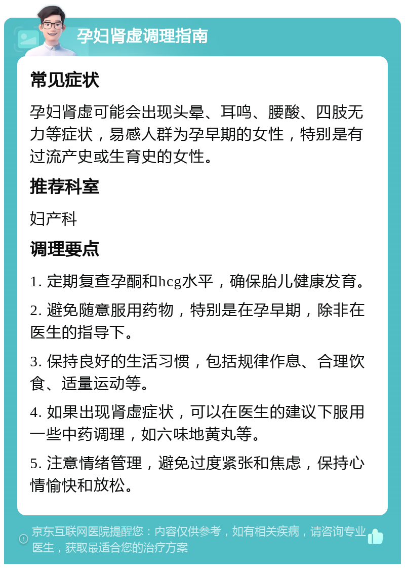 孕妇肾虚调理指南 常见症状 孕妇肾虚可能会出现头晕、耳鸣、腰酸、四肢无力等症状，易感人群为孕早期的女性，特别是有过流产史或生育史的女性。 推荐科室 妇产科 调理要点 1. 定期复查孕酮和hcg水平，确保胎儿健康发育。 2. 避免随意服用药物，特别是在孕早期，除非在医生的指导下。 3. 保持良好的生活习惯，包括规律作息、合理饮食、适量运动等。 4. 如果出现肾虚症状，可以在医生的建议下服用一些中药调理，如六味地黄丸等。 5. 注意情绪管理，避免过度紧张和焦虑，保持心情愉快和放松。