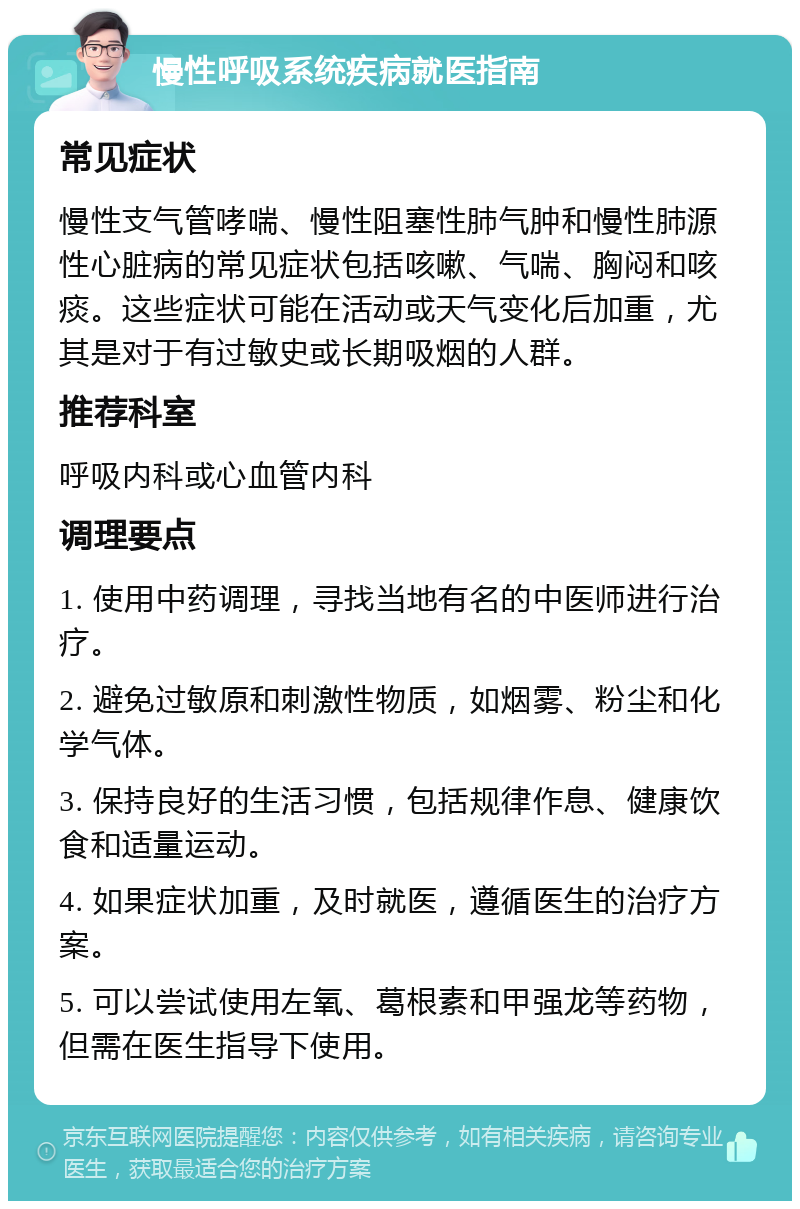 慢性呼吸系统疾病就医指南 常见症状 慢性支气管哮喘、慢性阻塞性肺气肿和慢性肺源性心脏病的常见症状包括咳嗽、气喘、胸闷和咳痰。这些症状可能在活动或天气变化后加重，尤其是对于有过敏史或长期吸烟的人群。 推荐科室 呼吸内科或心血管内科 调理要点 1. 使用中药调理，寻找当地有名的中医师进行治疗。 2. 避免过敏原和刺激性物质，如烟雾、粉尘和化学气体。 3. 保持良好的生活习惯，包括规律作息、健康饮食和适量运动。 4. 如果症状加重，及时就医，遵循医生的治疗方案。 5. 可以尝试使用左氧、葛根素和甲强龙等药物，但需在医生指导下使用。