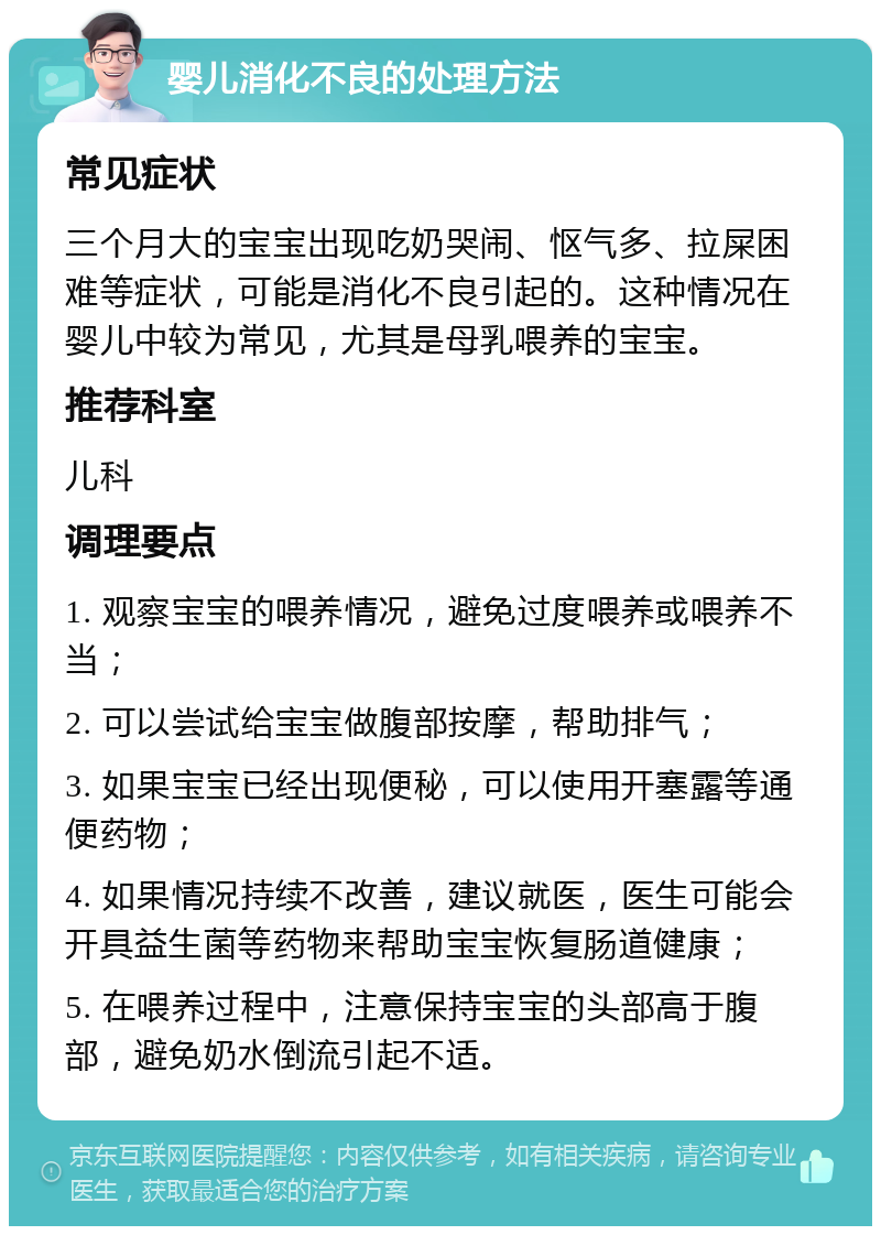 婴儿消化不良的处理方法 常见症状 三个月大的宝宝出现吃奶哭闹、怄气多、拉屎困难等症状，可能是消化不良引起的。这种情况在婴儿中较为常见，尤其是母乳喂养的宝宝。 推荐科室 儿科 调理要点 1. 观察宝宝的喂养情况，避免过度喂养或喂养不当； 2. 可以尝试给宝宝做腹部按摩，帮助排气； 3. 如果宝宝已经出现便秘，可以使用开塞露等通便药物； 4. 如果情况持续不改善，建议就医，医生可能会开具益生菌等药物来帮助宝宝恢复肠道健康； 5. 在喂养过程中，注意保持宝宝的头部高于腹部，避免奶水倒流引起不适。