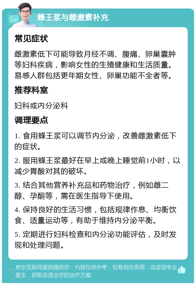 蜂王浆与雌激素补充 常见症状 雌激素低下可能导致月经不调、腹痛、卵巢囊肿等妇科疾病，影响女性的生殖健康和生活质量。易感人群包括更年期女性、卵巢功能不全者等。 推荐科室 妇科或内分泌科 调理要点 1. 食用蜂王浆可以调节内分泌，改善雌激素低下的症状。 2. 服用蜂王浆最好在早上或晚上睡觉前1小时，以减少胃酸对其的破坏。 3. 结合其他营养补充品和药物治疗，例如雌二醇、孕酮等，需在医生指导下使用。 4. 保持良好的生活习惯，包括规律作息、均衡饮食、适量运动等，有助于维持内分泌平衡。 5. 定期进行妇科检查和内分泌功能评估，及时发现和处理问题。