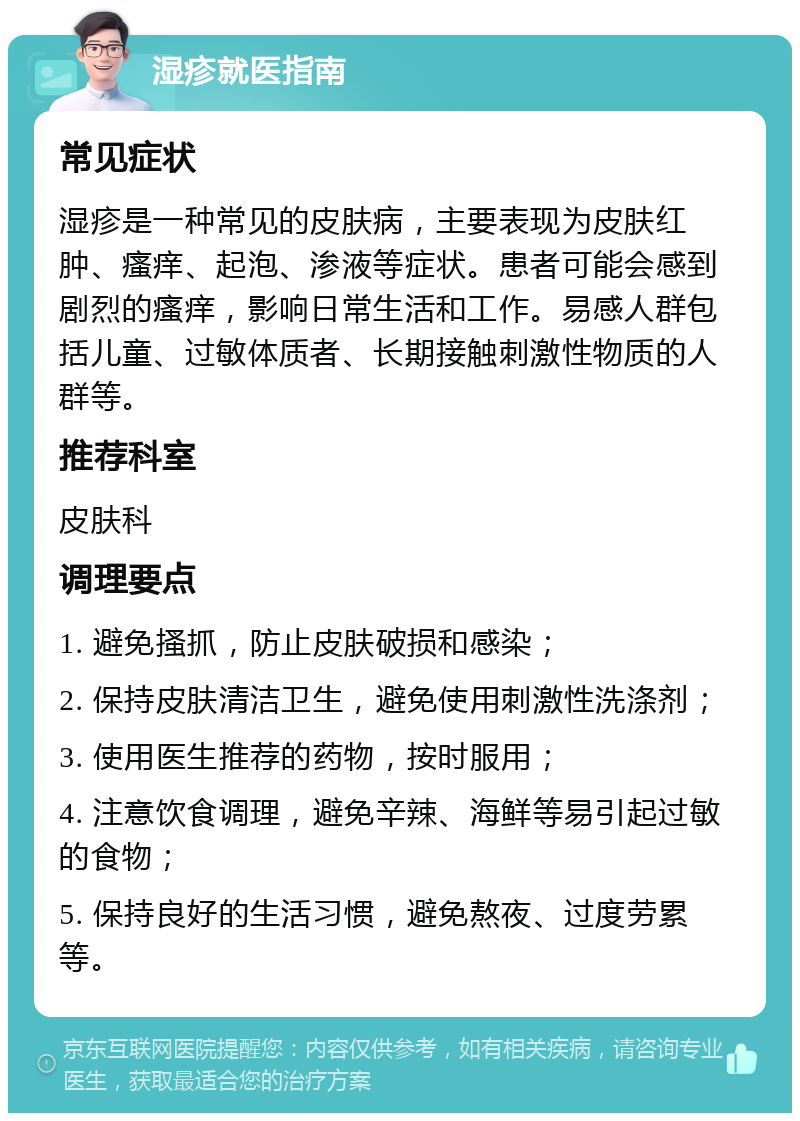 湿疹就医指南 常见症状 湿疹是一种常见的皮肤病，主要表现为皮肤红肿、瘙痒、起泡、渗液等症状。患者可能会感到剧烈的瘙痒，影响日常生活和工作。易感人群包括儿童、过敏体质者、长期接触刺激性物质的人群等。 推荐科室 皮肤科 调理要点 1. 避免搔抓，防止皮肤破损和感染； 2. 保持皮肤清洁卫生，避免使用刺激性洗涤剂； 3. 使用医生推荐的药物，按时服用； 4. 注意饮食调理，避免辛辣、海鲜等易引起过敏的食物； 5. 保持良好的生活习惯，避免熬夜、过度劳累等。